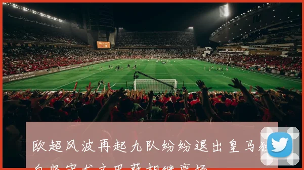 欧超风波再起九队纷纷退出皇马独自坚守尤文巴萨相继离场