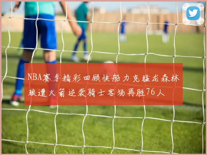 NBA赛季精彩回顾快船力克猛龙森林狼遭火箭逆袭骑士客场再胜76人
