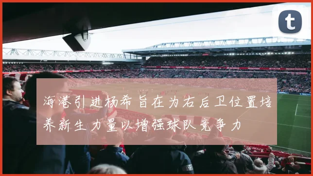 海港引进杨希旨在为右后卫位置培养新生力量以增强球队竞争力