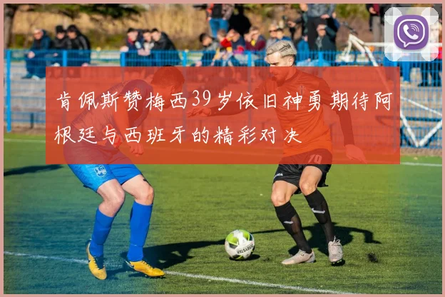 肯佩斯赞梅西39岁依旧神勇期待阿根廷与西班牙的精彩对决