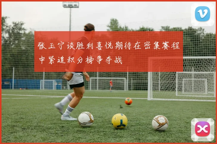 张玉宁谈胜利喜悦期待在密集赛程中紧追积分榜争夺战