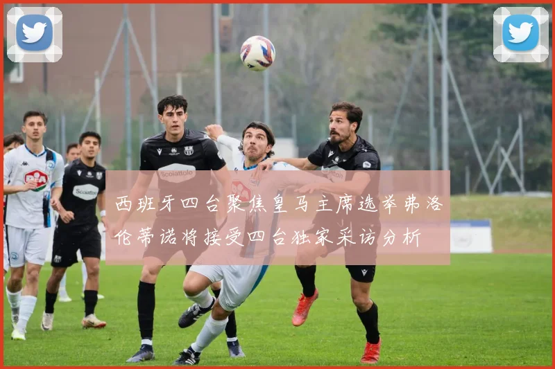 西班牙四台聚焦皇马主席选举弗洛伦蒂诺将接受四台独家采访分析