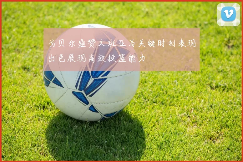 戈贝尔盛赞文班亚马关键时刻表现出色展现高效投篮能力