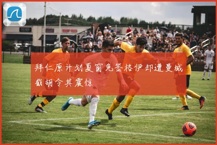 拜仁原计划夏窗免签格伊却遭曼城截胡令其震惊