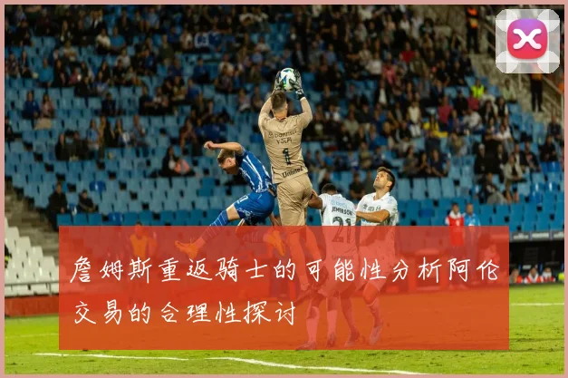 詹姆斯重返骑士的可能性分析阿伦交易的合理性探讨