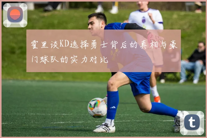 霍里谈KD选择勇士背后的真相与豪门球队的实力对比
