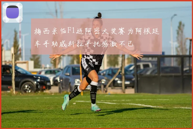 梅西亲临F1迈阿密大奖赛为阿根廷车手助威科拉平托感激不已