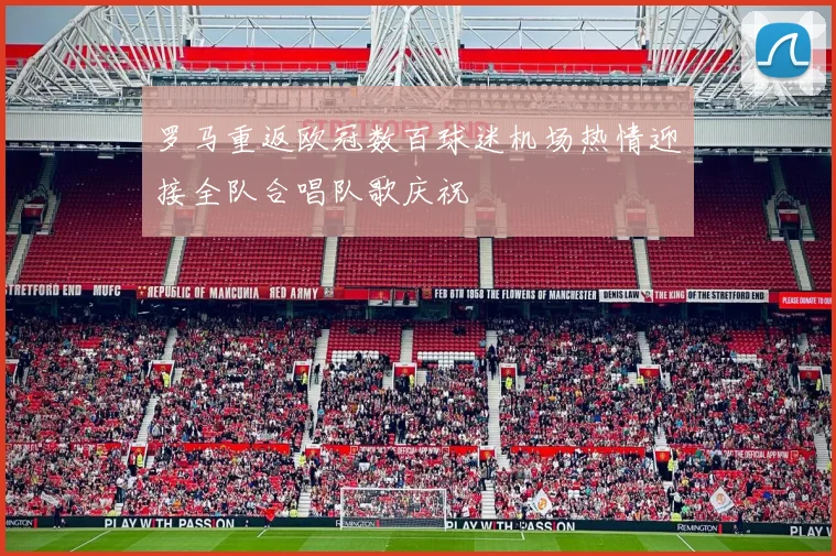 罗马重返欧冠数百球迷机场热情迎接全队合唱队歌庆祝