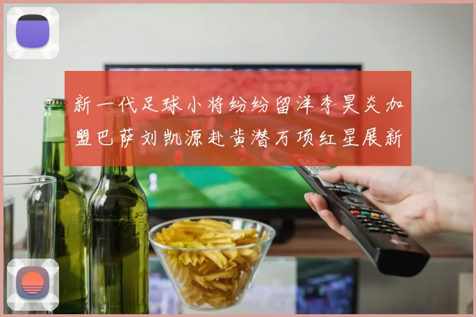 新一代足球小将纷纷留洋李昊炎加盟巴萨刘凯源赴黄潜万项红星展新希望