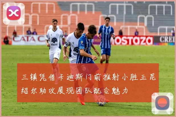 三镇凭借卡迪斯门前推射小胜玉昆绍尔助攻展现团队配合魅力