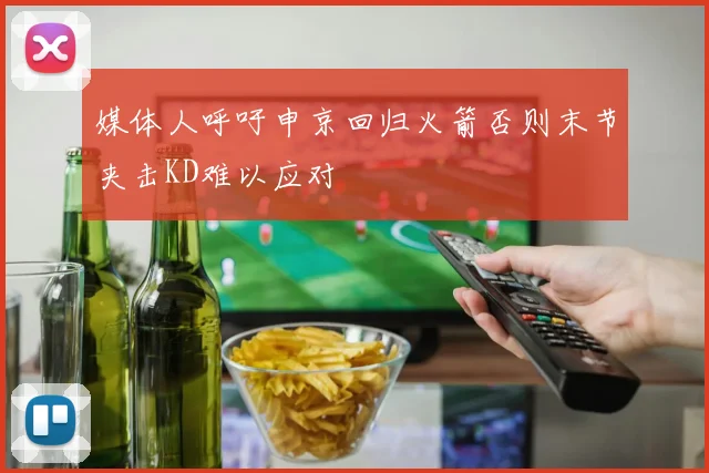 媒体人呼吁申京回归火箭否则末节夹击KD难以应对