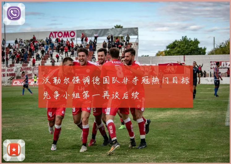 沃勒尔强调德国队非夺冠热门目标先争小组第一再谈后续