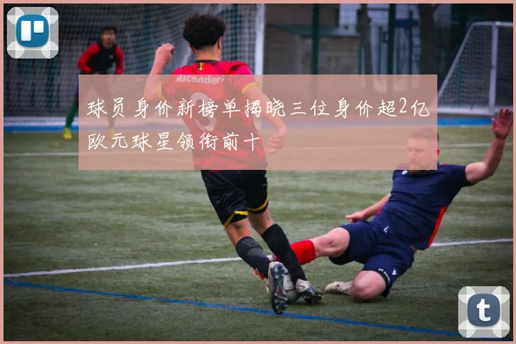 球员身价新榜单揭晓三位身价超2亿欧元球星领衔前十