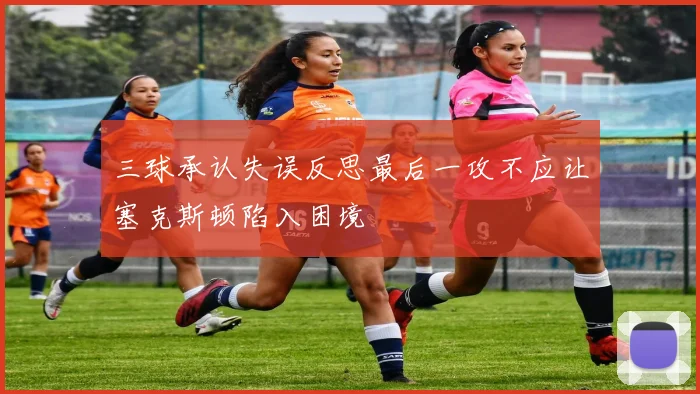 三球承认失误反思最后一攻不应让塞克斯顿陷入困境