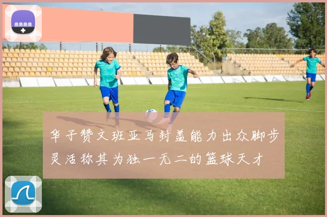 华子赞文班亚马封盖能力出众脚步灵活称其为独一无二的篮球天才