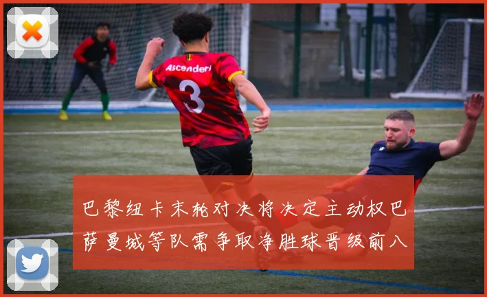巴黎纽卡末轮对决将决定主动权巴萨曼城等队需争取净胜球晋级前八
