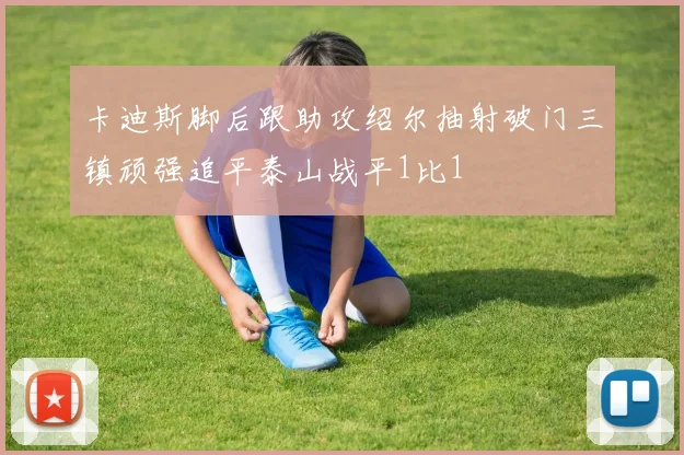 卡迪斯脚后跟助攻绍尔抽射破门三镇顽强追平泰山战平1比1
