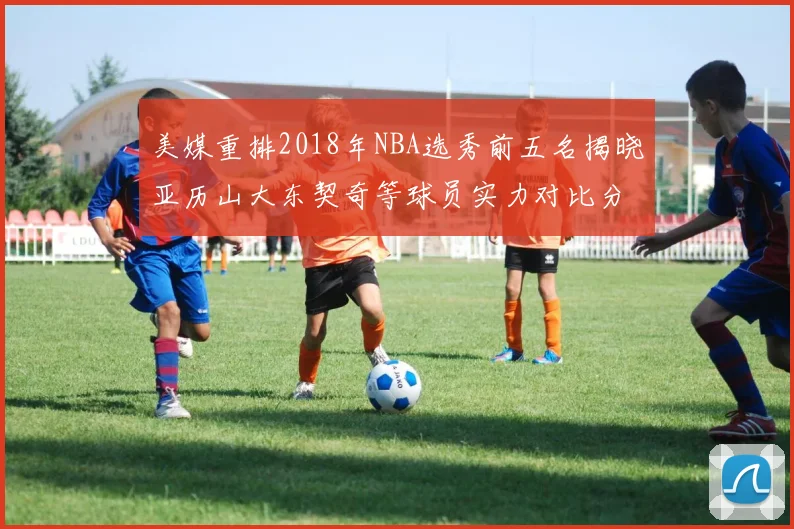 美媒重排2018年NBA选秀前五名揭晓亚历山大东契奇等球员实力对比分析