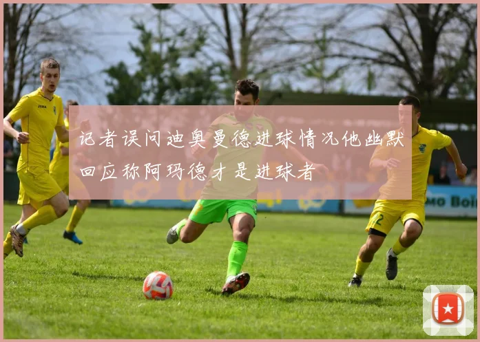 记者误问迪奥曼德进球情况他幽默回应称阿玛德才是进球者