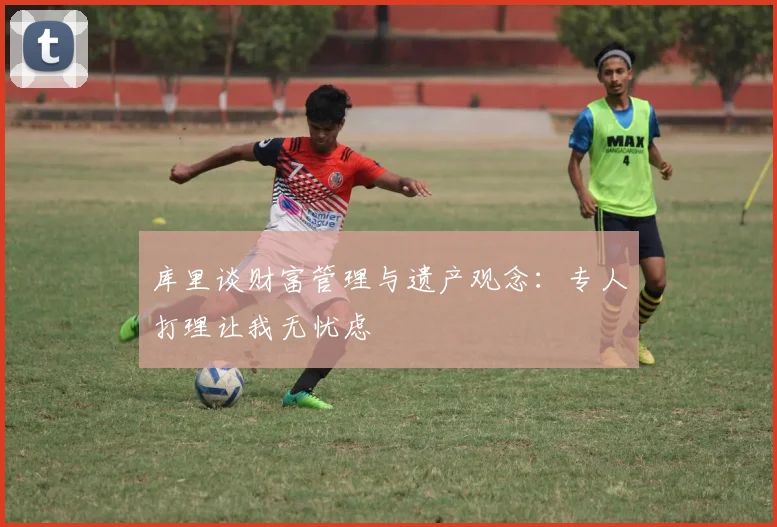 库里谈财富管理与遗产观念：专人打理让我无忧虑