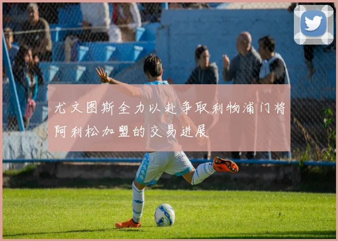 尤文图斯全力以赴争取利物浦门将阿利松加盟的交易进展