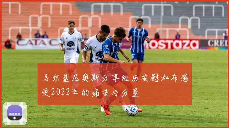 马尔基尼奥斯分享经历安慰加布感受2022年的痛苦与分量