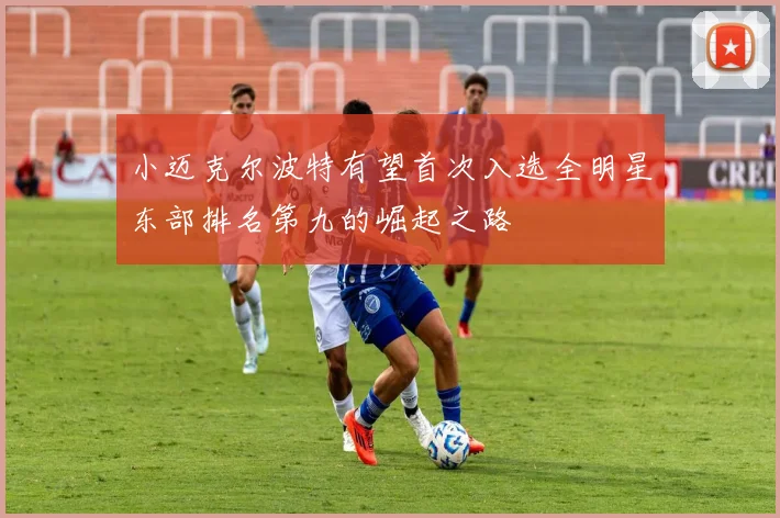 小迈克尔波特有望首次入选全明星东部排名第九的崛起之路