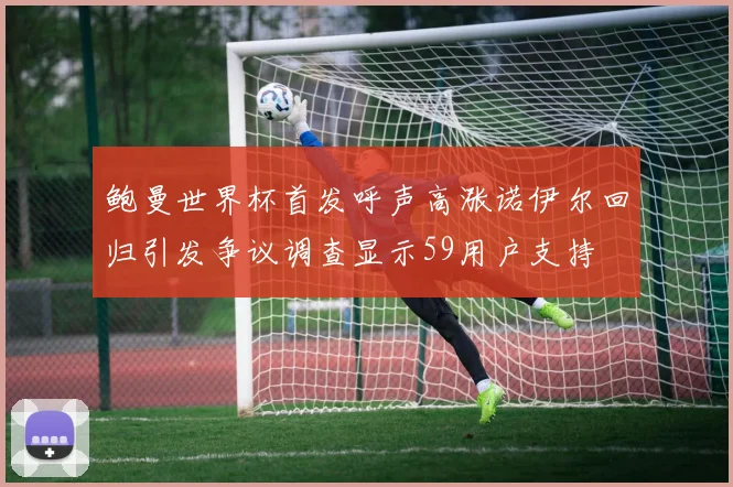 鲍曼世界杯首发呼声高涨诺伊尔回归引发争议调查显示59用户支持