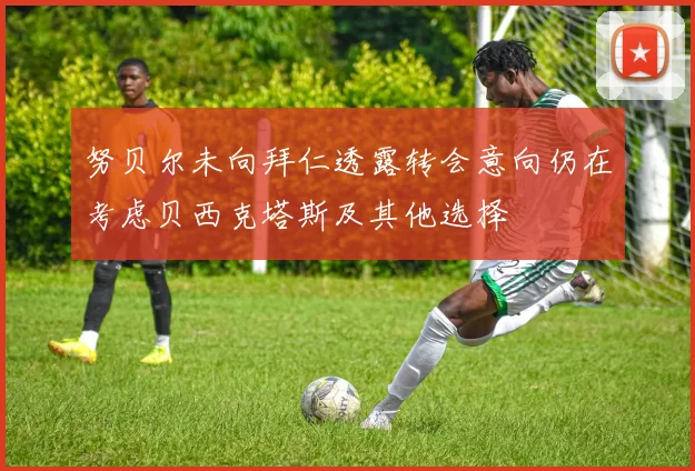 努贝尔未向拜仁透露转会意向仍在考虑贝西克塔斯及其他选择