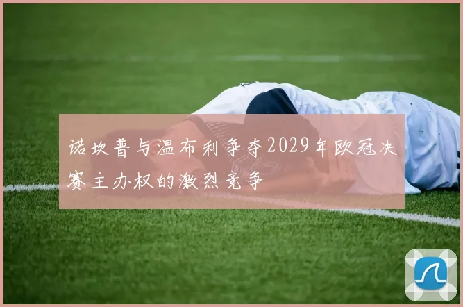诺坎普与温布利争夺2029年欧冠决赛主办权的激烈竞争